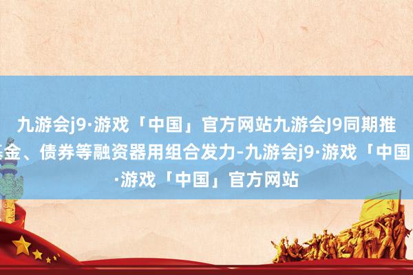 九游会j9·游戏「中国」官方网站九游会J9同期推动股权、基金、债券等融资器用组合发力-九游会j9·游戏「中国」官方网站