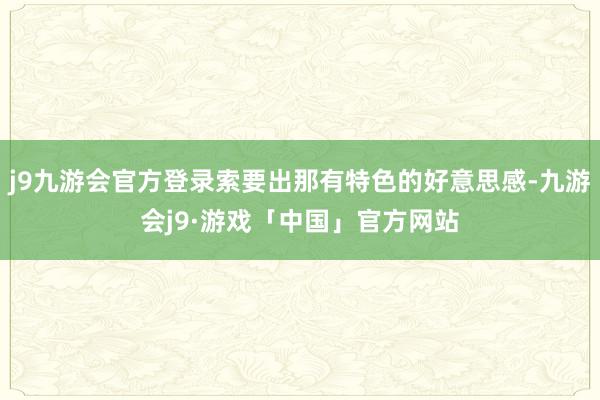 j9九游会官方登录索要出那有特色的好意思感-九游会j9·游戏「中国」官方网站