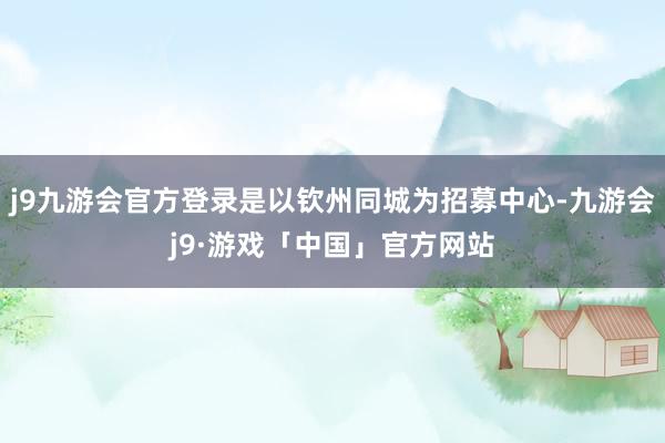 j9九游会官方登录是以钦州同城为招募中心-九游会j9·游戏「中国」官方网站