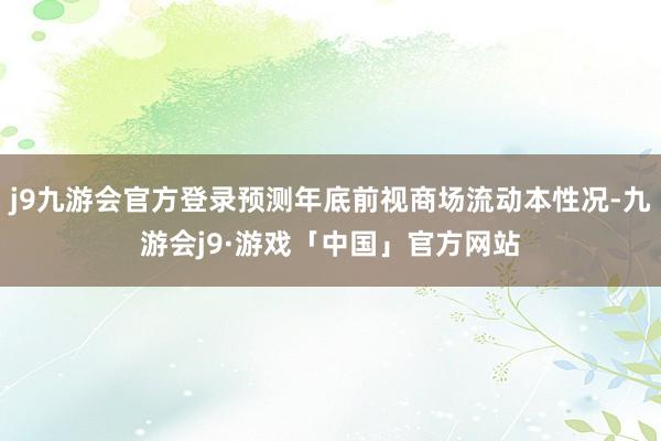 j9九游会官方登录预测年底前视商场流动本性况-九游会j9·游戏「中国」官方网站