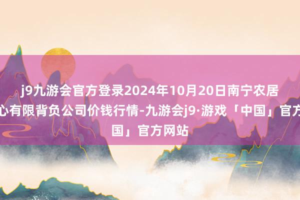 j9九游会官方登录2024年10月20日南宁农居品中心有限背负公司价钱行情-九游会j9·游戏「中国」官方网站