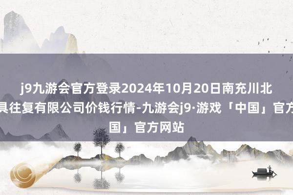 j9九游会官方登录2024年10月20日南充川北农家具往复有限公司价钱行情-九游会j9·游戏「中国」官方网站