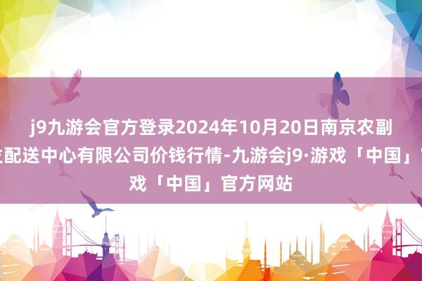 j9九游会官方登录2024年10月20日南京农副居品物发配送中心有限公司价钱行情-九游会j9·游戏「中国」官方网站