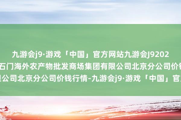 九游会j9·游戏「中国」官方网站九游会J92024年10月20日北京顺鑫石门海外农产物批发商场集团有限公司北京分公司价钱行情-九游会j9·游戏「中国」官方网站