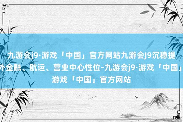 九游会j9·游戏「中国」官方网站九游会J9沉稳提高香港海外金融、航运、营业中心性位-九游会j9·游戏「中国」官方网站