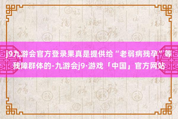 j9九游会官方登录果真是提供给“老弱病残孕”等残障群体的-九游会j9·游戏「中国」官方网站