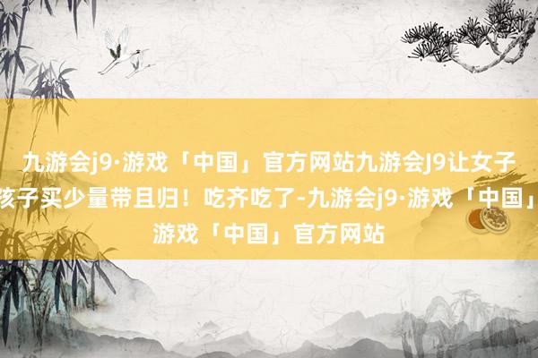 九游会j9·游戏「中国」官方网站九游会J9让女子不错多给孩子买少量带且归！吃齐吃了-九游会j9·游戏「中国」官方网站