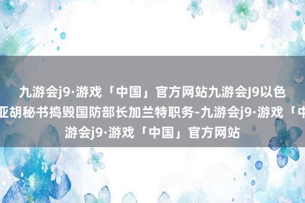 九游会j9·游戏「中国」官方网站九游会J9以色列总理内塔尼亚胡秘书捣毁国防部长加兰特职务-九游会j9·游戏「中国」官方网站