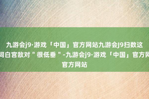 九游会j9·游戏「中国」官方网站九游会J9扫数这个词白宫敌对＂很低垂＂-九游会j9·游戏「中国」官方网站