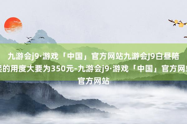 九游会j9·游戏「中国」官方网站九游会J9白昼陪爬的用度大要为350元-九游会j9·游戏「中国」官方网站