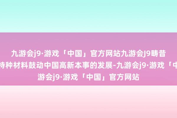 九游会j9·游戏「中国」官方网站九游会J9畴昔也将不绝通过特种材料鼓动中国高新本事的发展-九游会j9·游戏「中国」官方网站