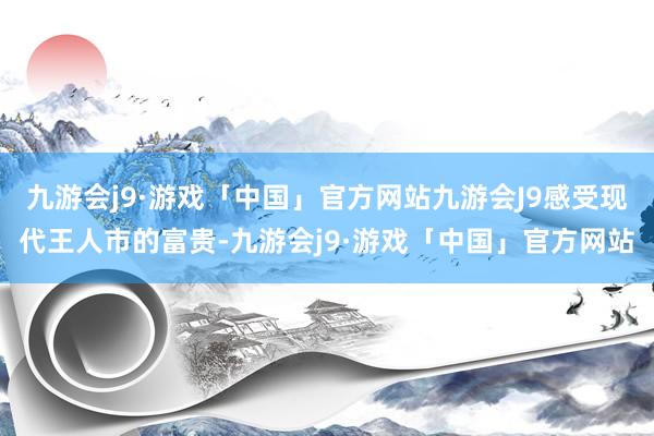 九游会j9·游戏「中国」官方网站九游会J9感受现代王人市的富贵-九游会j9·游戏「中国」官方网站