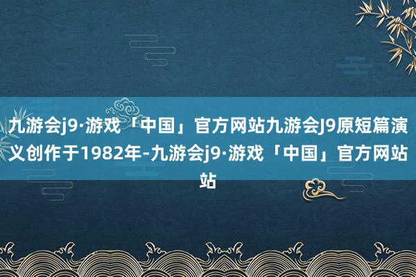 九游会j9·游戏「中国」官方网站九游会J9原短篇演义创作于1982年-九游会j9·游戏「中国」官方网站