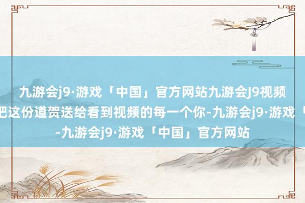 九游会j9·游戏「中国」官方网站九游会J9视频中李子柒暗意“把这份道贺送给看到视频的每一个你-九游会j9·游戏「中国」官方网站