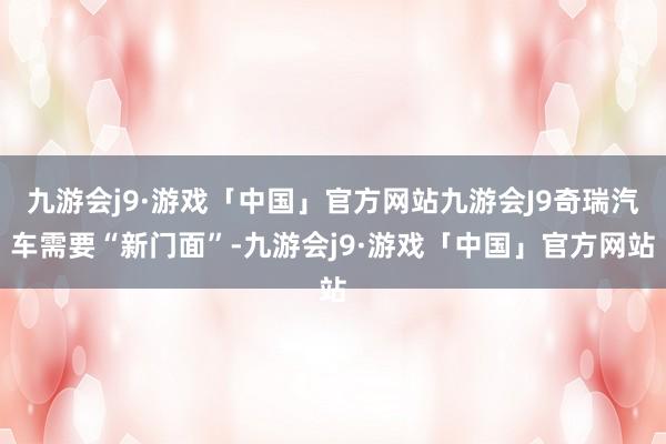 九游会j9·游戏「中国」官方网站九游会J9奇瑞汽车需要“新门面”-九游会j9·游戏「中国」官方网站