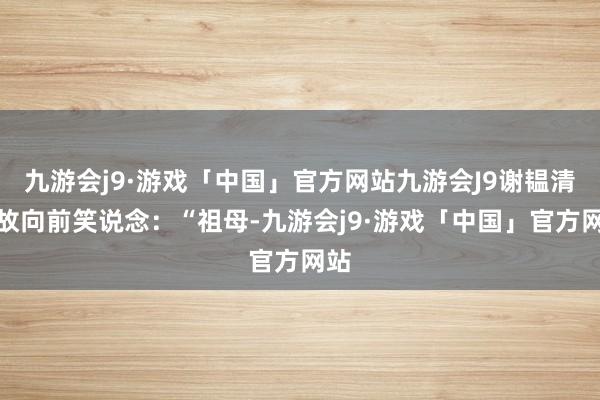 九游会j9·游戏「中国」官方网站九游会J9谢韫清如故向前笑说念：“祖母-九游会j9·游戏「中国」官方网站