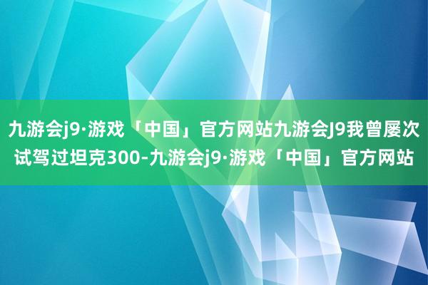 九游会j9·游戏「中国」官方网站九游会J9我曾屡次试驾过坦克300-九游会j9·游戏「中国」官方网站