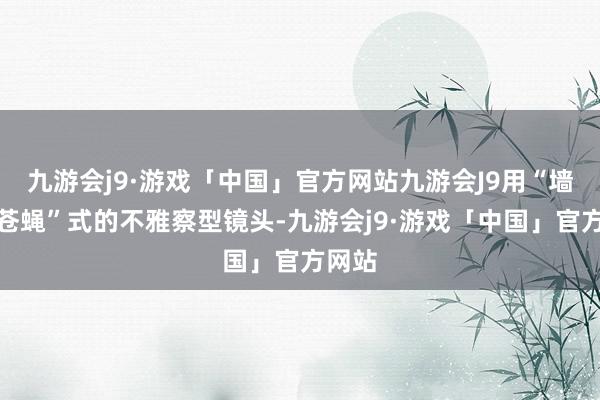 九游会j9·游戏「中国」官方网站九游会J9用“墙上的苍蝇”式的不雅察型镜头-九游会j9·游戏「中国」官方网站