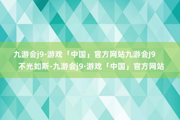 九游会j9·游戏「中国」官方网站九游会J9       不光如斯-九游会j9·游戏「中国」官方网站