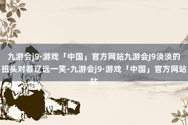 九游会j9·游戏「中国」官方网站九游会J9淡淡的扭头对着辽远一笑-九游会j9·游戏「中国」官方网站