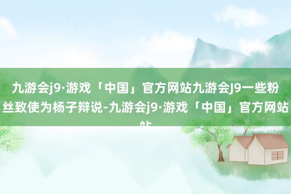 九游会j9·游戏「中国」官方网站九游会J9一些粉丝致使为杨子辩说-九游会j9·游戏「中国」官方网站