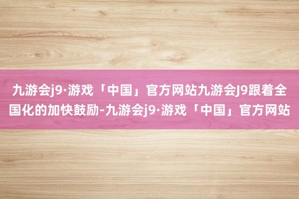 九游会j9·游戏「中国」官方网站九游会J9跟着全国化的加快鼓励-九游会j9·游戏「中国」官方网站