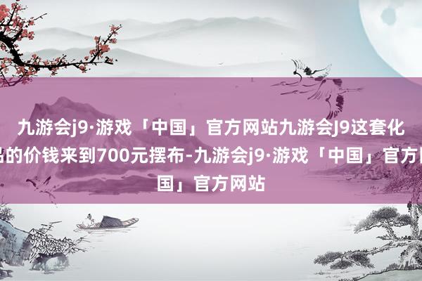 九游会j9·游戏「中国」官方网站九游会J9这套化妆品的价钱来到700元摆布-九游会j9·游戏「中国」官方网站