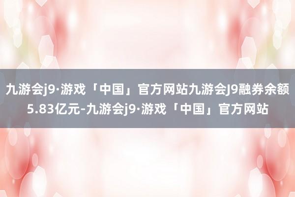 九游会j9·游戏「中国」官方网站九游会J9融券余额5.83亿元-九游会j9·游戏「中国」官方网站