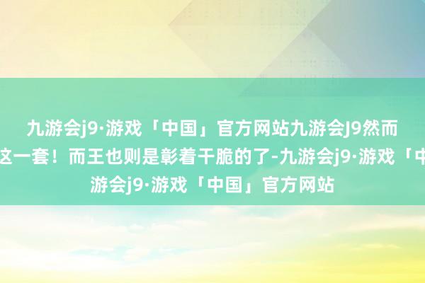 九游会j9·游戏「中国」官方网站九游会J9然而赵总彰着不吃这一套！而王也则是彰着干脆的了-九游会j9·游戏「中国」官方网站