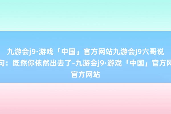 九游会j9·游戏「中国」官方网站九游会J9六哥说了句：既然你依然出去了-九游会j9·游戏「中国」官方网站