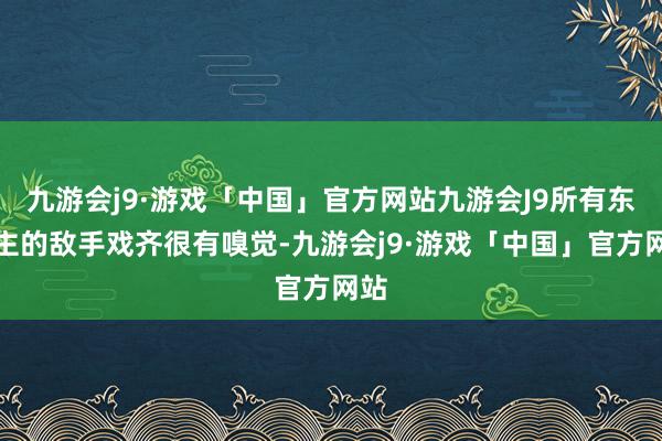 九游会j9·游戏「中国」官方网站九游会J9所有东谈主的敌手戏齐很有嗅觉-九游会j9·游戏「中国」官方网站