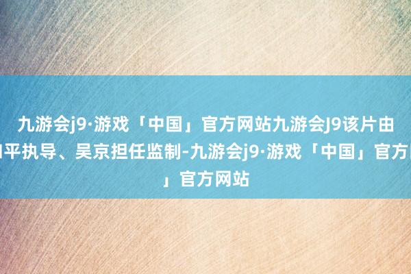 九游会j9·游戏「中国」官方网站九游会J9该片由袁和平执导、吴京担任监制-九游会j9·游戏「中国」官方网站