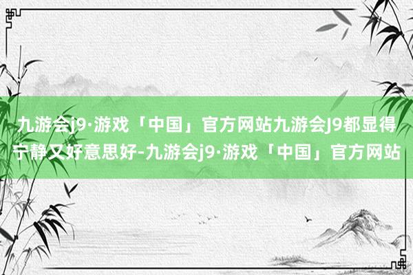 九游会j9·游戏「中国」官方网站九游会J9都显得宁静又好意思好-九游会j9·游戏「中国」官方网站