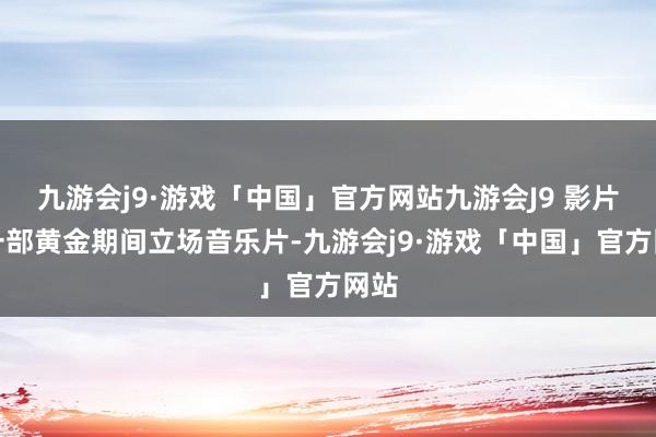 九游会j9·游戏「中国」官方网站九游会J9 影片是一部黄金期间立场音乐片-九游会j9·游戏「中国」官方网站