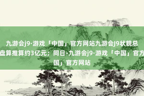 九游会j9·游戏「中国」官方网站九游会J9状貌总投资盘算推算约3亿元；同日-九游会j9·游戏「中国」官方网站