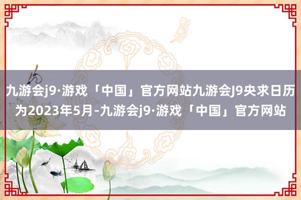 九游会j9·游戏「中国」官方网站九游会J9央求日历为2023年5月-九游会j9·游戏「中国」官方网站