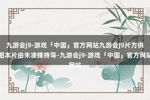 九游会j9·游戏「中国」官方网站九游会J9片方供图本片由朱凌锋持导-九游会j9·游戏「中国」官方网站