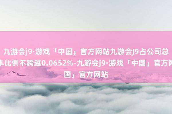 九游会j9·游戏「中国」官方网站九游会J9占公司总股本比例不跨越0.0652%-九游会j9·游戏「中国」官方网站