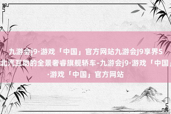 九游会j9·游戏「中国」官方网站九游会J9享界S9是华为和北汽互助的全景奢睿旗舰轿车-九游会j9·游戏「中国」官方网站