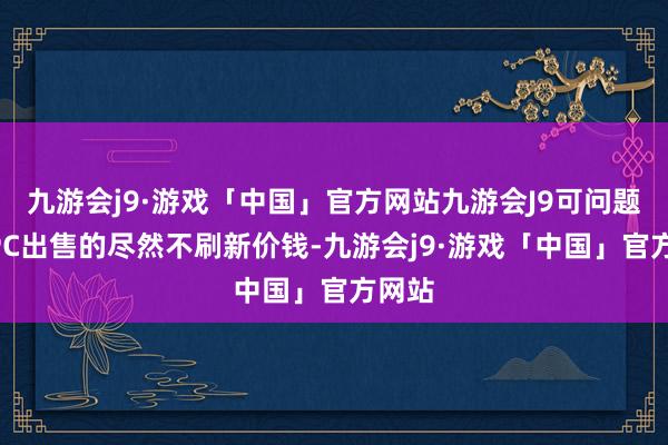 九游会j9·游戏「中国」官方网站九游会J9可问题是NPC出售的尽然不刷新价钱-九游会j9·游戏「中国」官方网站