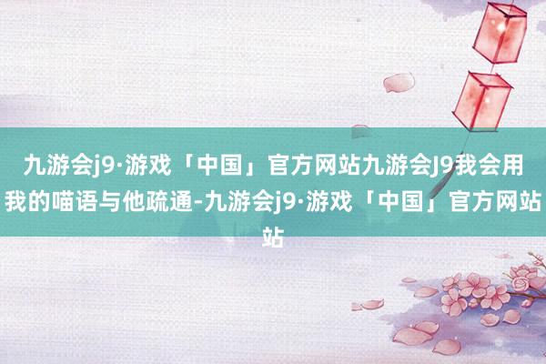 九游会j9·游戏「中国」官方网站九游会J9我会用我的喵语与他疏通-九游会j9·游戏「中国」官方网站