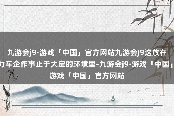 九游会j9·游戏「中国」官方网站九游会J9这放在目下新动力车企作事止于大定的环境里-九游会j9·游戏「中国」官方网站