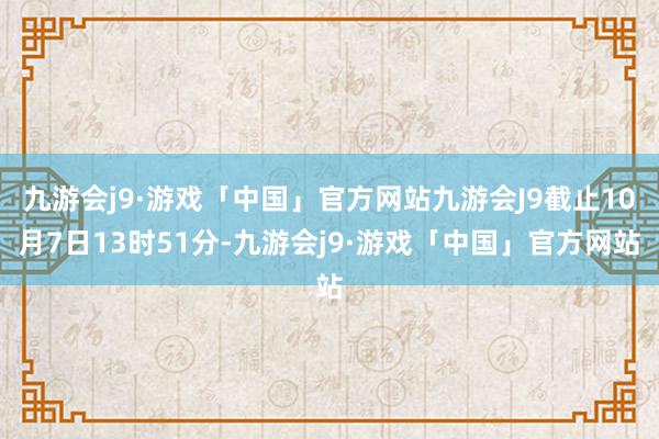 九游会j9·游戏「中国」官方网站九游会J9截止10月7日13时51分-九游会j9·游戏「中国」官方网站