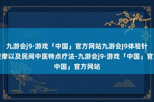 九游会j9·游戏「中国」官方网站九游会J9体验针刺、按摩以及民间中医特点疗法-九游会j9·游戏「中国」官方网站