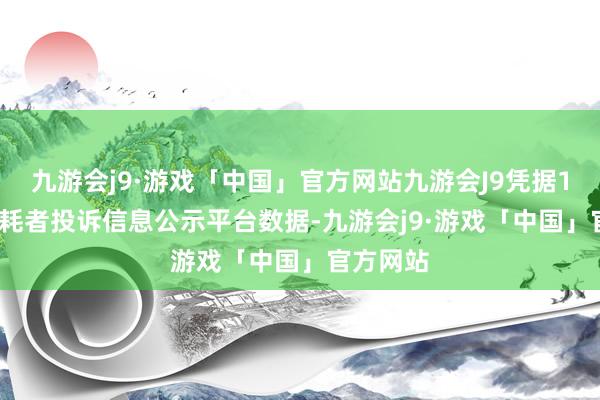 九游会j9·游戏「中国」官方网站九游会J9凭据12315消耗者投诉信息公示平台数据-九游会j9·游戏「中国」官方网站