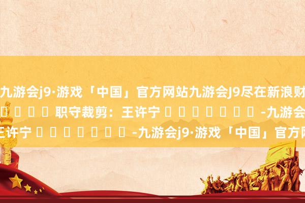 九游会j9·游戏「中国」官方网站九游会J9尽在新浪财经APP            						职守裁剪：王许宁 							-九游会j9·游戏「中国」官方网站