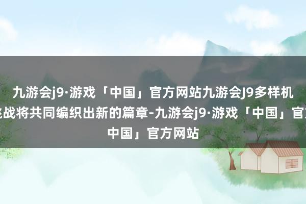 九游会j9·游戏「中国」官方网站九游会J9多样机遇与挑战将共同编织出新的篇章-九游会j9·游戏「中国」官方网站