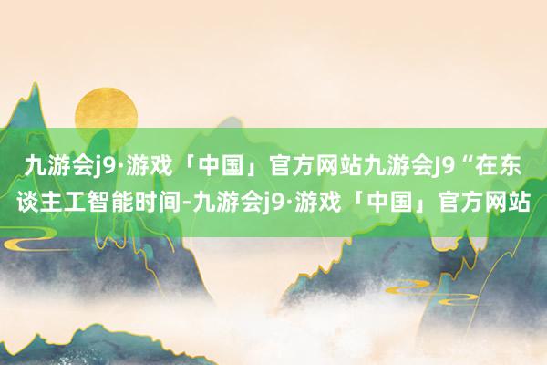 九游会j9·游戏「中国」官方网站九游会J9“在东谈主工智能时间-九游会j9·游戏「中国」官方网站