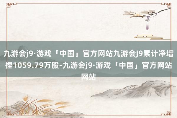 九游会j9·游戏「中国」官方网站九游会J9累计净增捏1059.79万股-九游会j9·游戏「中国」官方网站