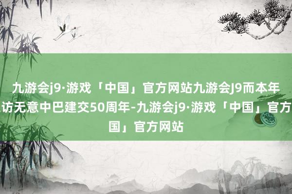 九游会j9·游戏「中国」官方网站九游会J9而本年第五访无意中巴建交50周年-九游会j9·游戏「中国」官方网站